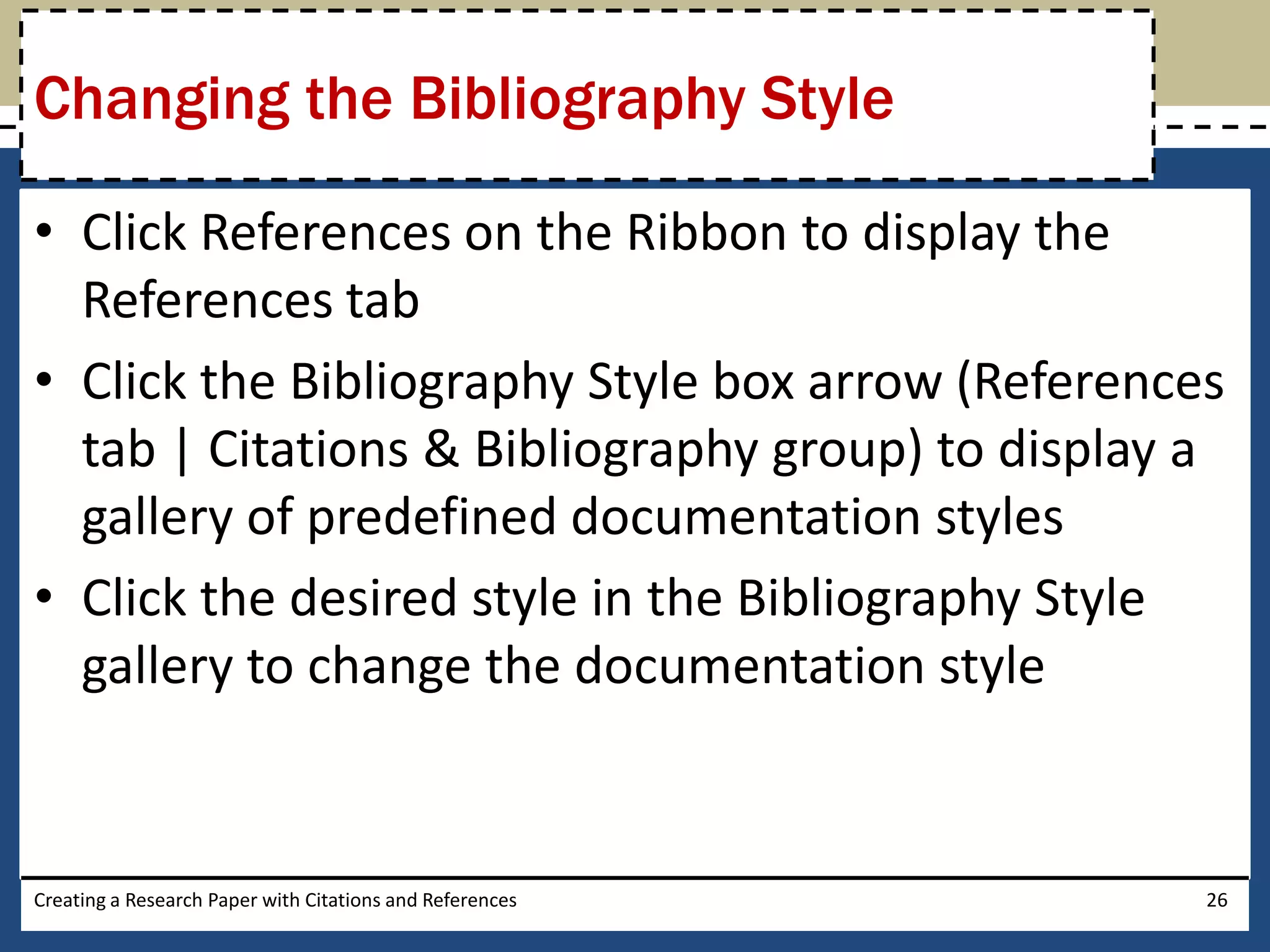 Changing the Bibliography Style

• Click References on the Ribbon to display the
  References tab
• Click the Bibliography Style box arrow (References
  tab | Citations & Bibliography group) to display a
  gallery of predefined documentation styles
• Click the desired style in the Bibliography Style
  gallery to change the documentation style


Creating a Research Paper with Citations and References   26
 