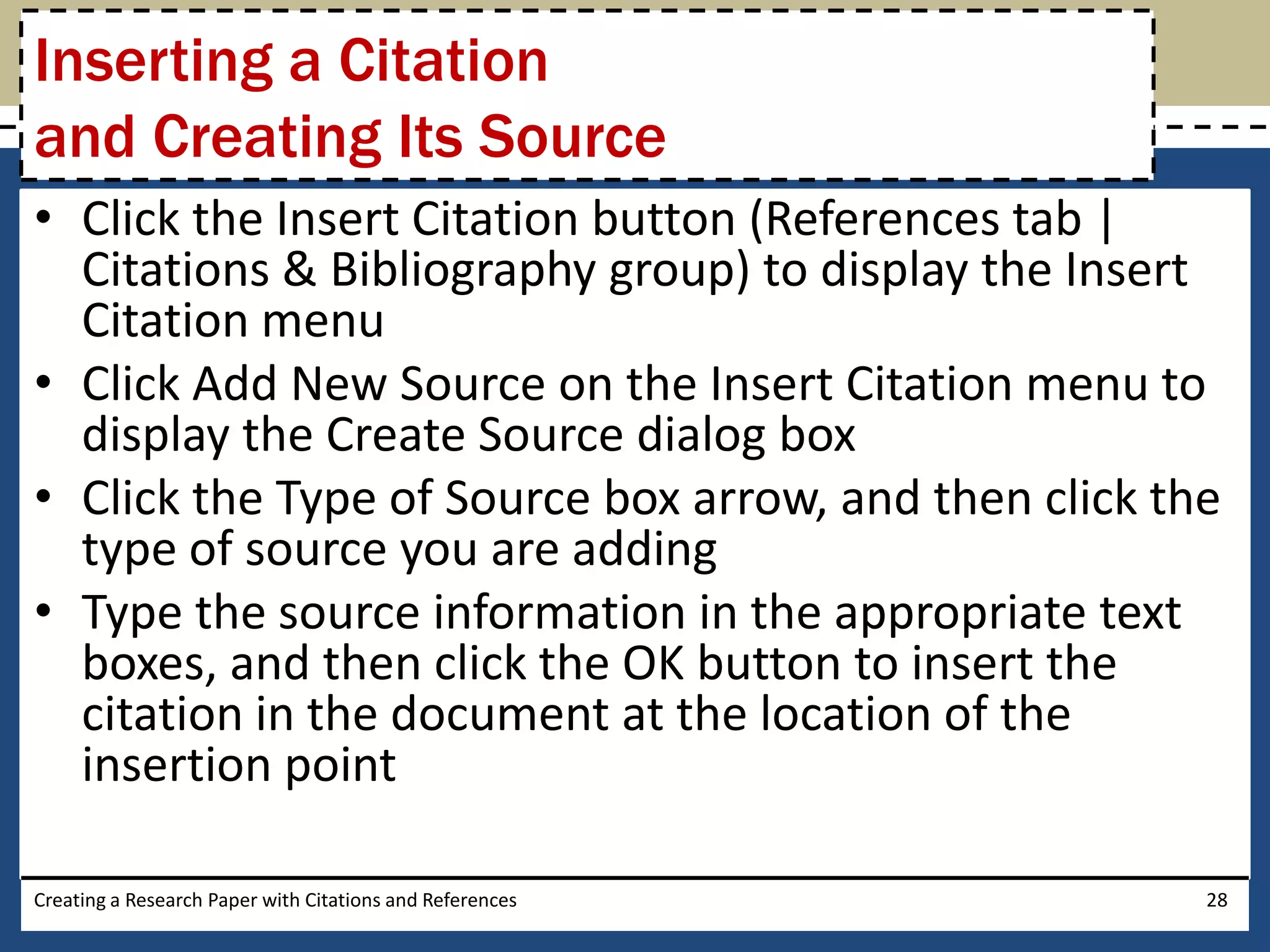 Inserting a Citation
and Creating Its Source
• Click the Insert Citation button (References tab |
  Citations & Bibliography group) to display the Insert
  Citation menu
• Click Add New Source on the Insert Citation menu to
  display the Create Source dialog box
• Click the Type of Source box arrow, and then click the
  type of source you are adding
• Type the source information in the appropriate text
  boxes, and then click the OK button to insert the
  citation in the document at the location of the
  insertion point

Creating a Research Paper with Citations and References   28
 