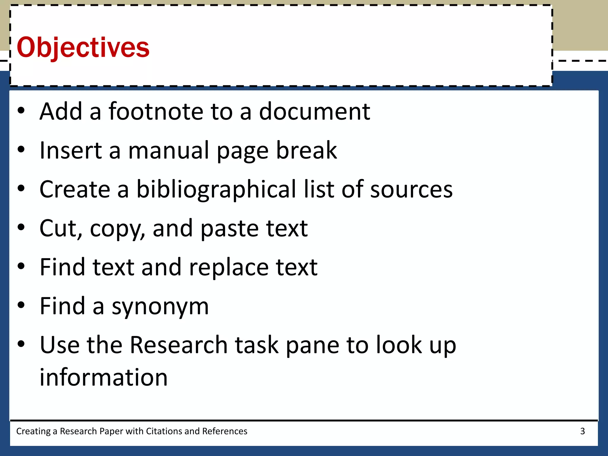 Objectives

•    Add a footnote to a document
•    Insert a manual page break
•    Create a bibliographical list of sources
•    Cut, copy, and paste text
•    Find text and replace text
•    Find a synonym
•    Use the Research task pane to look up
     information
Creating a Research Paper with Citations and References   3
 