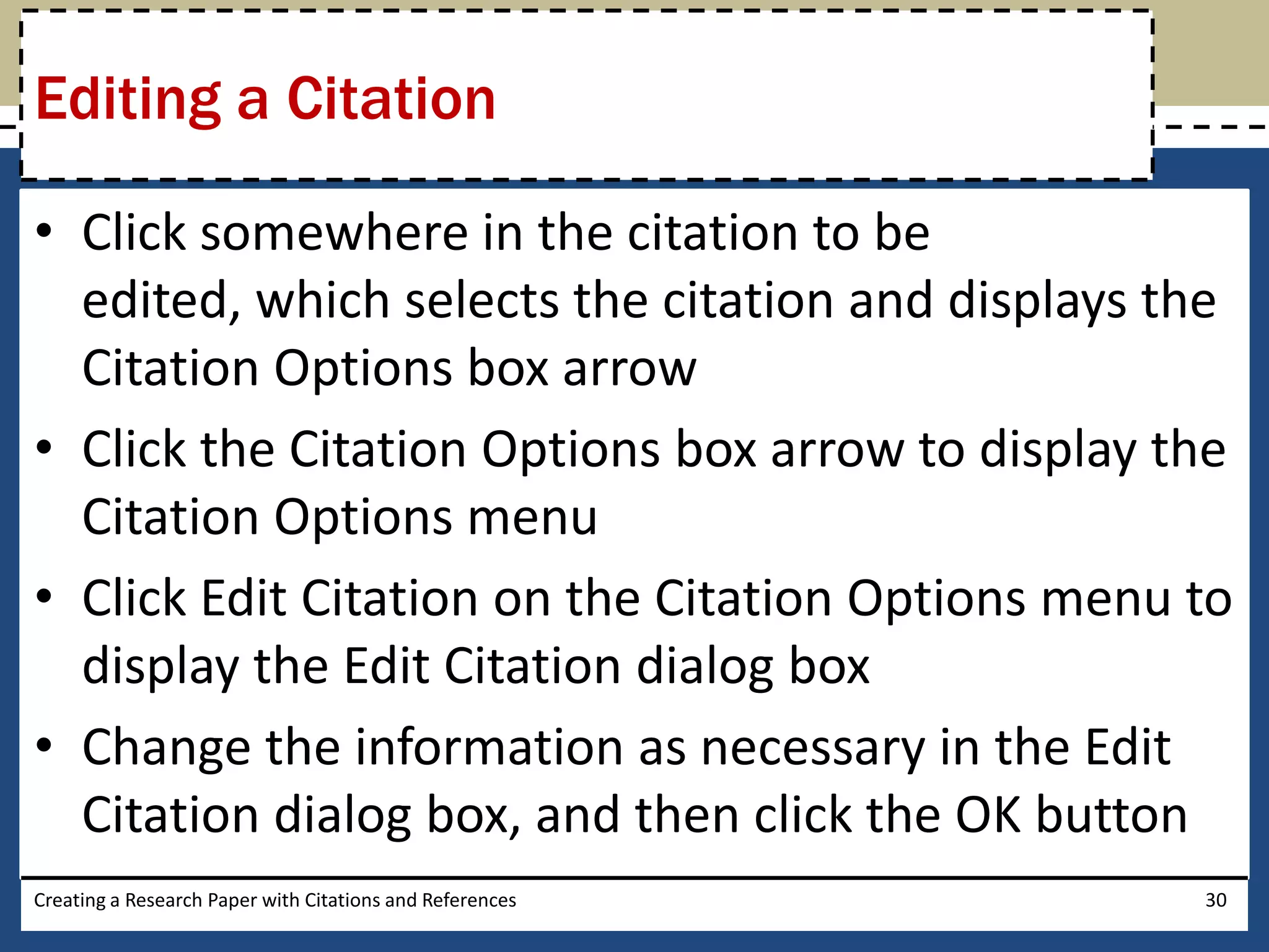 Editing a Citation

• Click somewhere in the citation to be
  edited, which selects the citation and displays the
  Citation Options box arrow
• Click the Citation Options box arrow to display the
  Citation Options menu
• Click Edit Citation on the Citation Options menu to
  display the Edit Citation dialog box
• Change the information as necessary in the Edit
  Citation dialog box, and then click the OK button
Creating a Research Paper with Citations and References   30
 