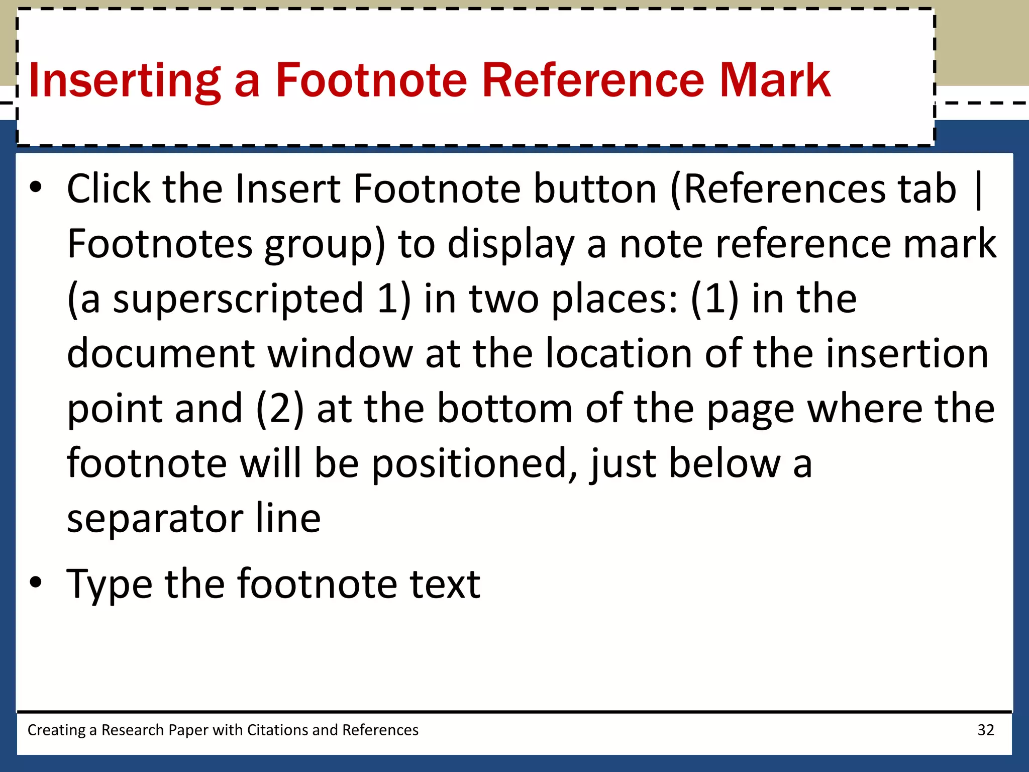 Inserting a Footnote Reference Mark

• Click the Insert Footnote button (References tab |
  Footnotes group) to display a note reference mark
  (a superscripted 1) in two places: (1) in the
  document window at the location of the insertion
  point and (2) at the bottom of the page where the
  footnote will be positioned, just below a
  separator line
• Type the footnote text

Creating a Research Paper with Citations and References   32
 