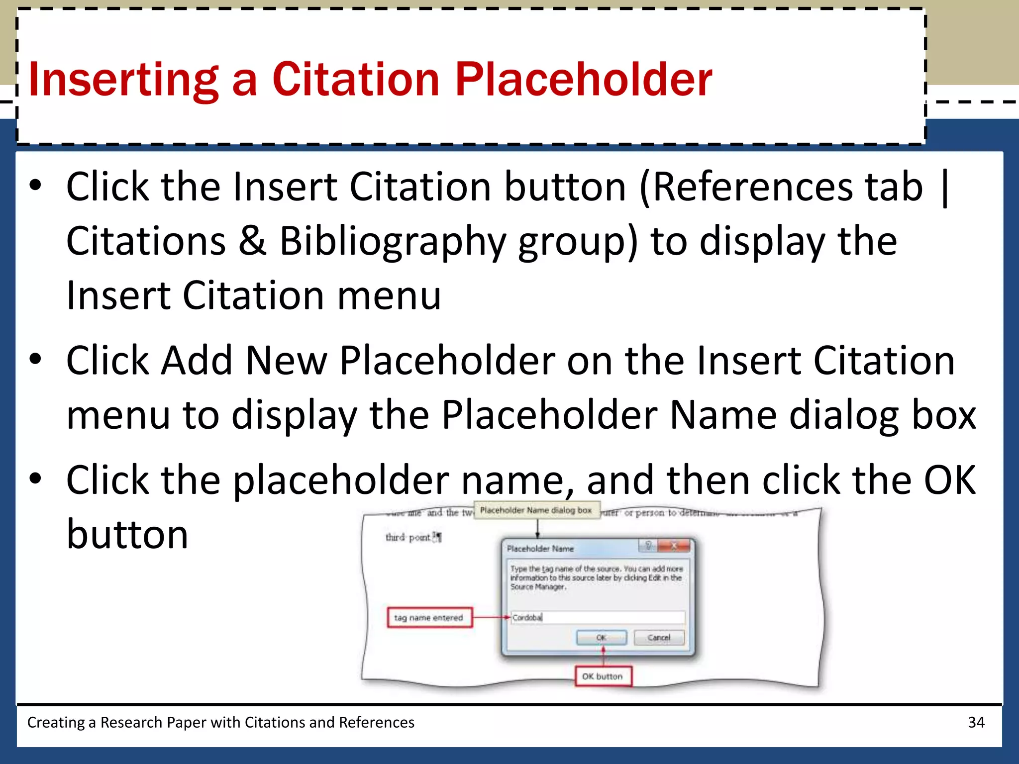 Inserting a Citation Placeholder

• Click the Insert Citation button (References tab |
  Citations & Bibliography group) to display the
  Insert Citation menu
• Click Add New Placeholder on the Insert Citation
  menu to display the Placeholder Name dialog box
• Click the placeholder name, and then click the OK
  button


Creating a Research Paper with Citations and References   34
 