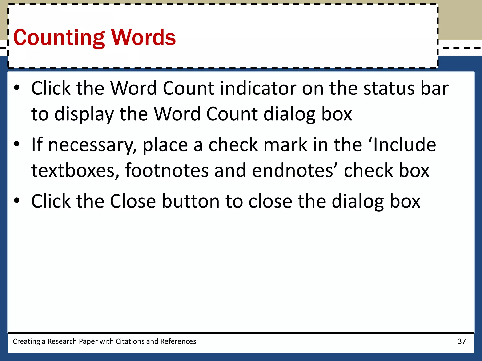 Counting Words

• Click the Word Count indicator on the status bar
  to display the Word Count dialog box
• If necessary, place a check mark in the ‘Include
  textboxes, footnotes and endnotes’ check box
• Click the Close button to close the dialog box




Creating a Research Paper with Citations and References   37
 