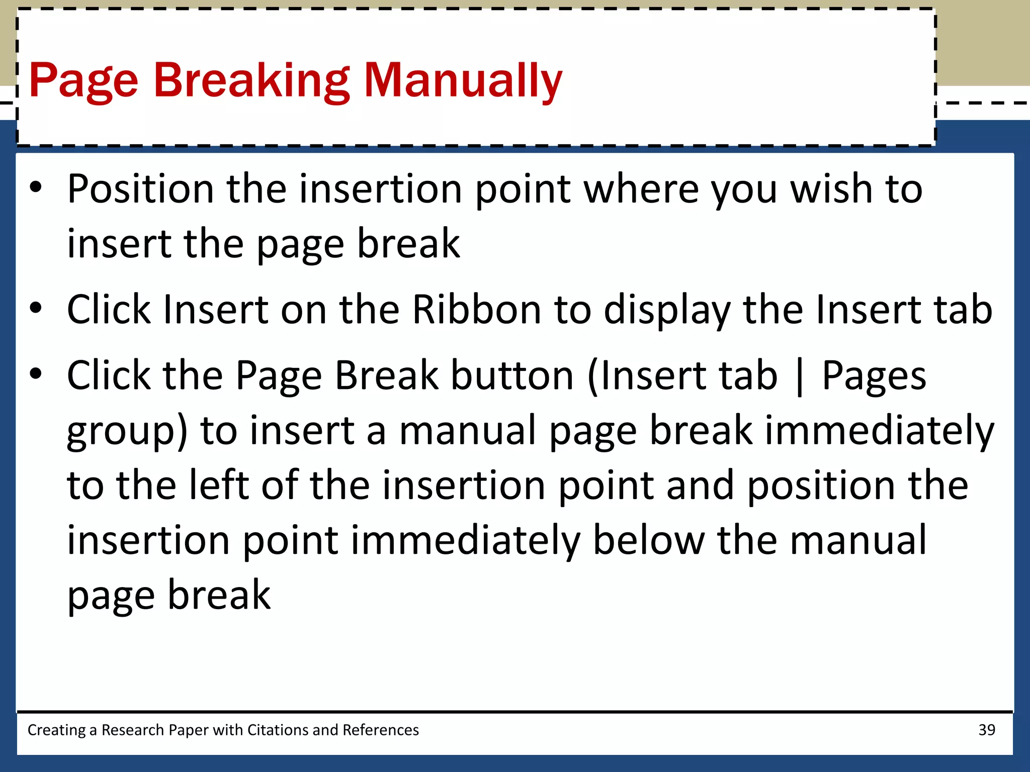 Page Breaking Manually

• Position the insertion point where you wish to
  insert the page break
• Click Insert on the Ribbon to display the Insert tab
• Click the Page Break button (Insert tab | Pages
  group) to insert a manual page break immediately
  to the left of the insertion point and position the
  insertion point immediately below the manual
  page break

Creating a Research Paper with Citations and References   39
 