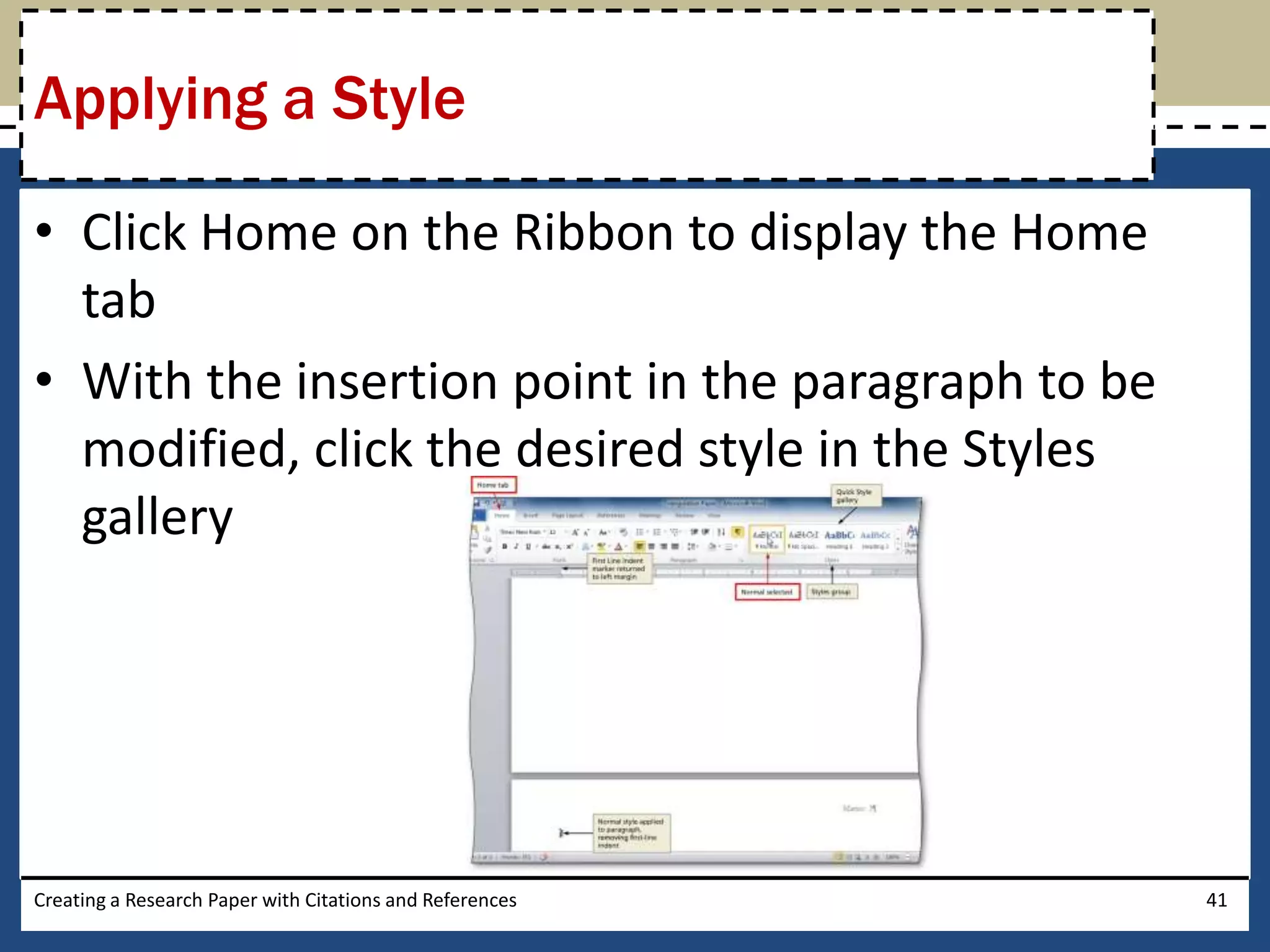 Applying a Style

• Click Home on the Ribbon to display the Home
  tab
• With the insertion point in the paragraph to be
  modified, click the desired style in the Styles
  gallery




Creating a Research Paper with Citations and References   41
 