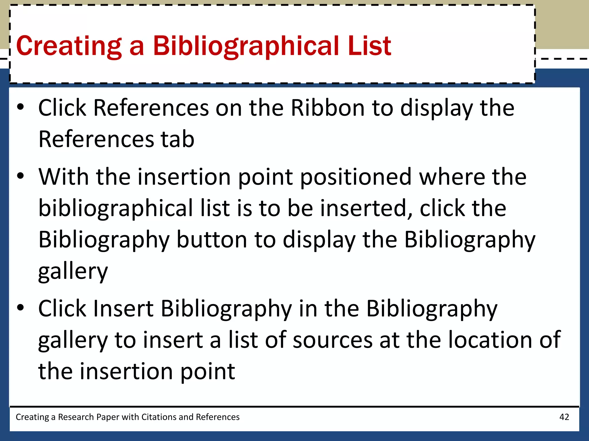 Creating a Bibliographical List

• Click References on the Ribbon to display the
  References tab
• With the insertion point positioned where the
  bibliographical list is to be inserted, click the
  Bibliography button to display the Bibliography
  gallery
• Click Insert Bibliography in the Bibliography
  gallery to insert a list of sources at the location of
  the insertion point
Creating a Research Paper with Citations and References   42
 