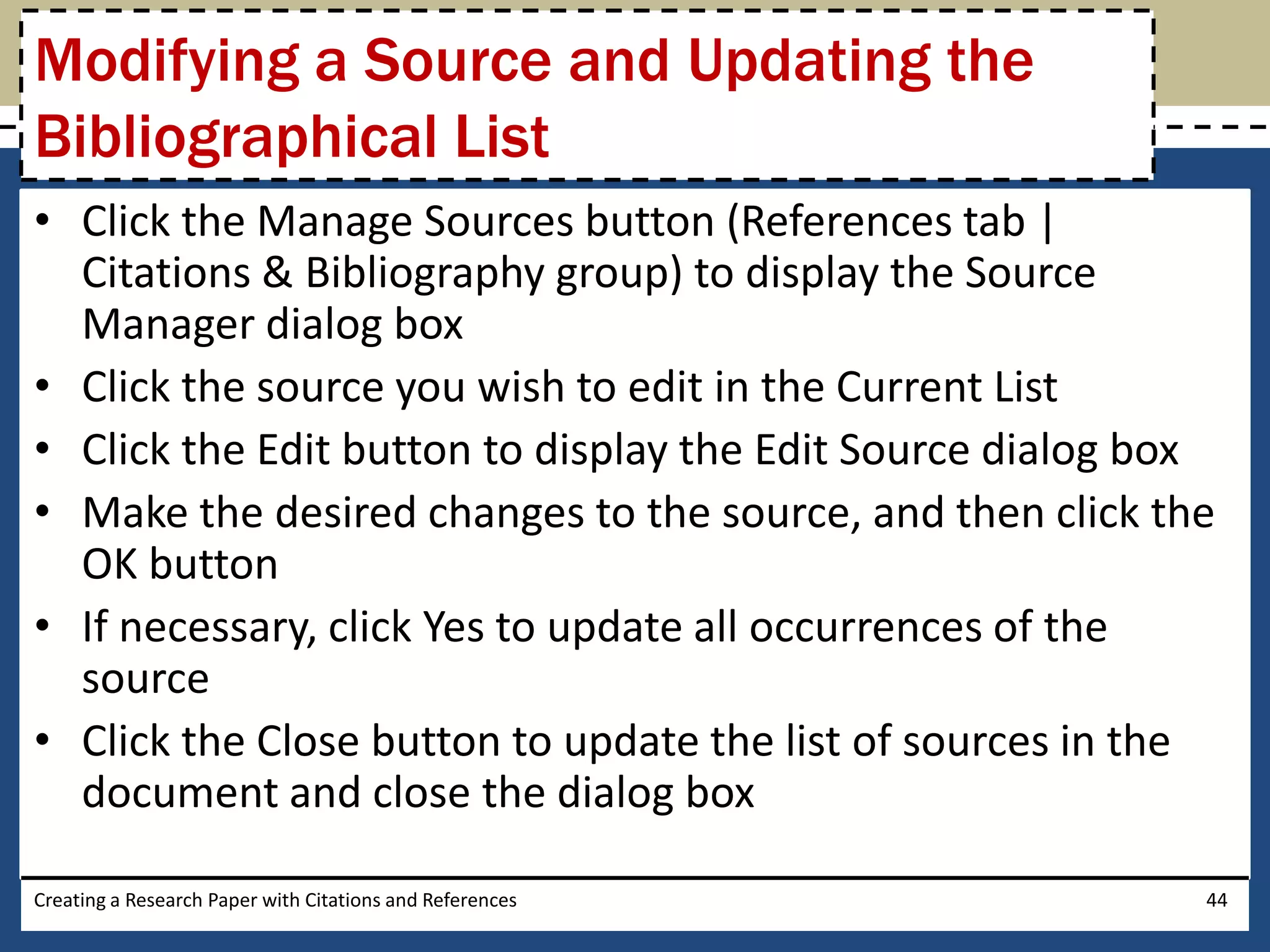 Modifying a Source and Updating the
Bibliographical List
• Click the Manage Sources button (References tab |
  Citations & Bibliography group) to display the Source
  Manager dialog box
• Click the source you wish to edit in the Current List
• Click the Edit button to display the Edit Source dialog box
• Make the desired changes to the source, and then click the
  OK button
• If necessary, click Yes to update all occurrences of the
  source
• Click the Close button to update the list of sources in the
  document and close the dialog box

Creating a Research Paper with Citations and References     44
 