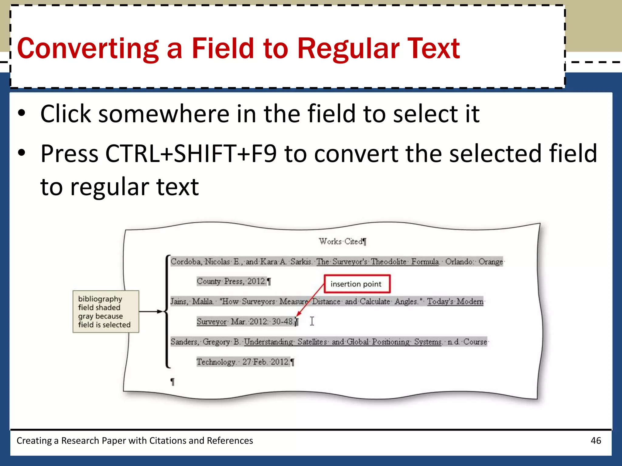 Converting a Field to Regular Text

• Click somewhere in the field to select it
• Press CTRL+SHIFT+F9 to convert the selected field
  to regular text




Creating a Research Paper with Citations and References   46
 
