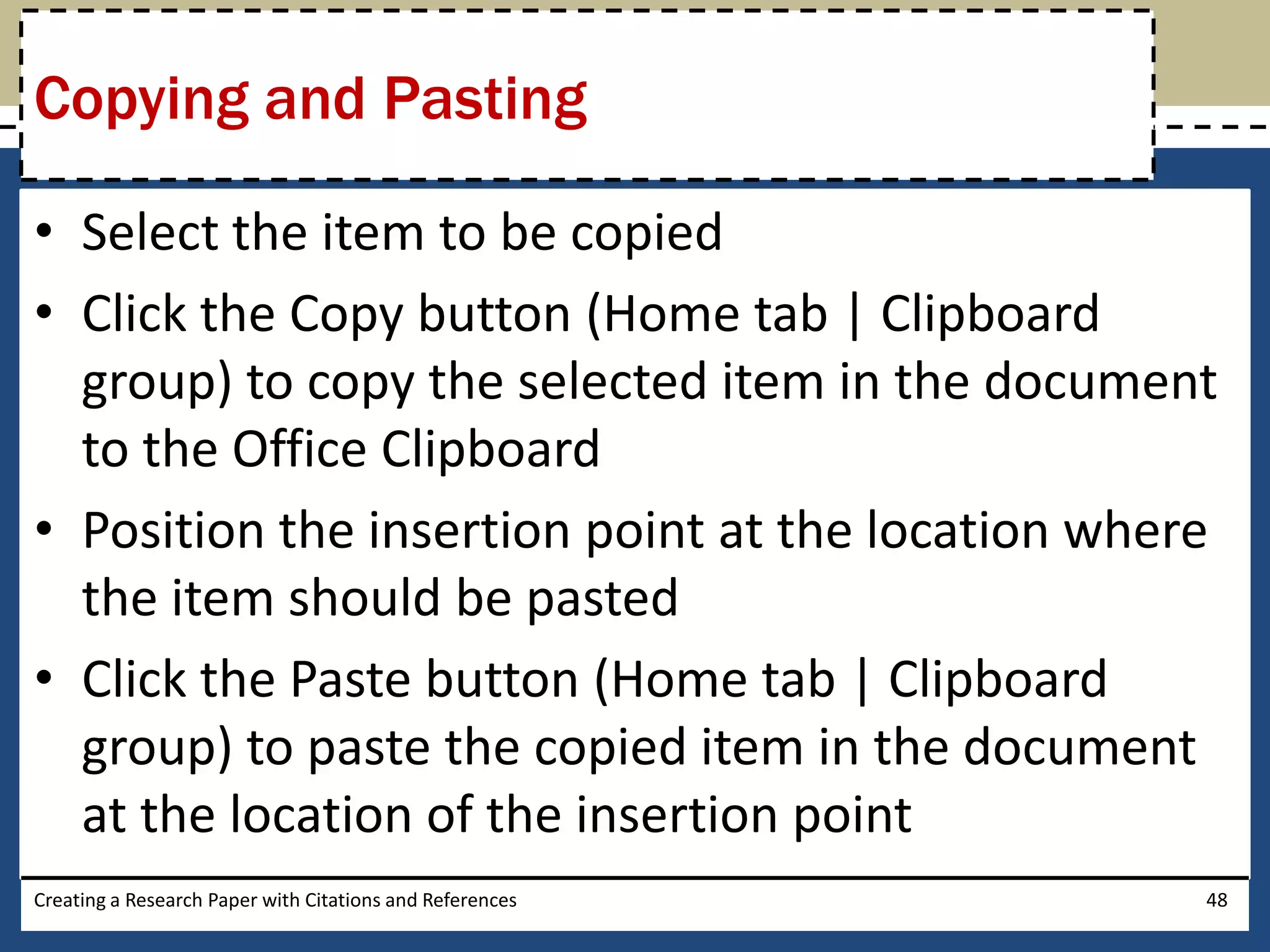 Copying and Pasting

• Select the item to be copied
• Click the Copy button (Home tab | Clipboard
  group) to copy the selected item in the document
  to the Office Clipboard
• Position the insertion point at the location where
  the item should be pasted
• Click the Paste button (Home tab | Clipboard
  group) to paste the copied item in the document
  at the location of the insertion point
Creating a Research Paper with Citations and References   48
 