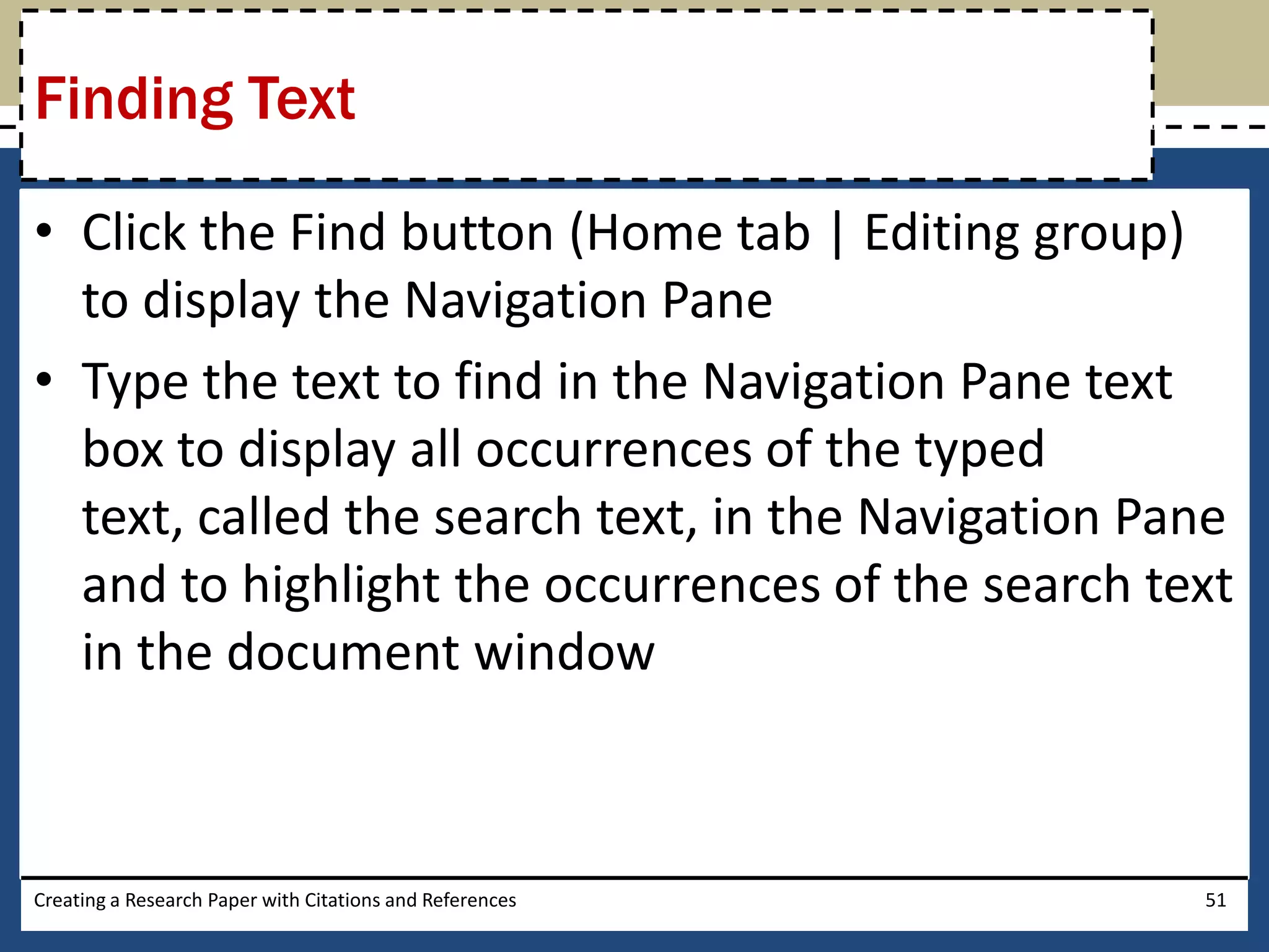 Finding Text

• Click the Find button (Home tab | Editing group)
  to display the Navigation Pane
• Type the text to find in the Navigation Pane text
  box to display all occurrences of the typed
  text, called the search text, in the Navigation Pane
  and to highlight the occurrences of the search text
  in the document window



Creating a Research Paper with Citations and References   51
 