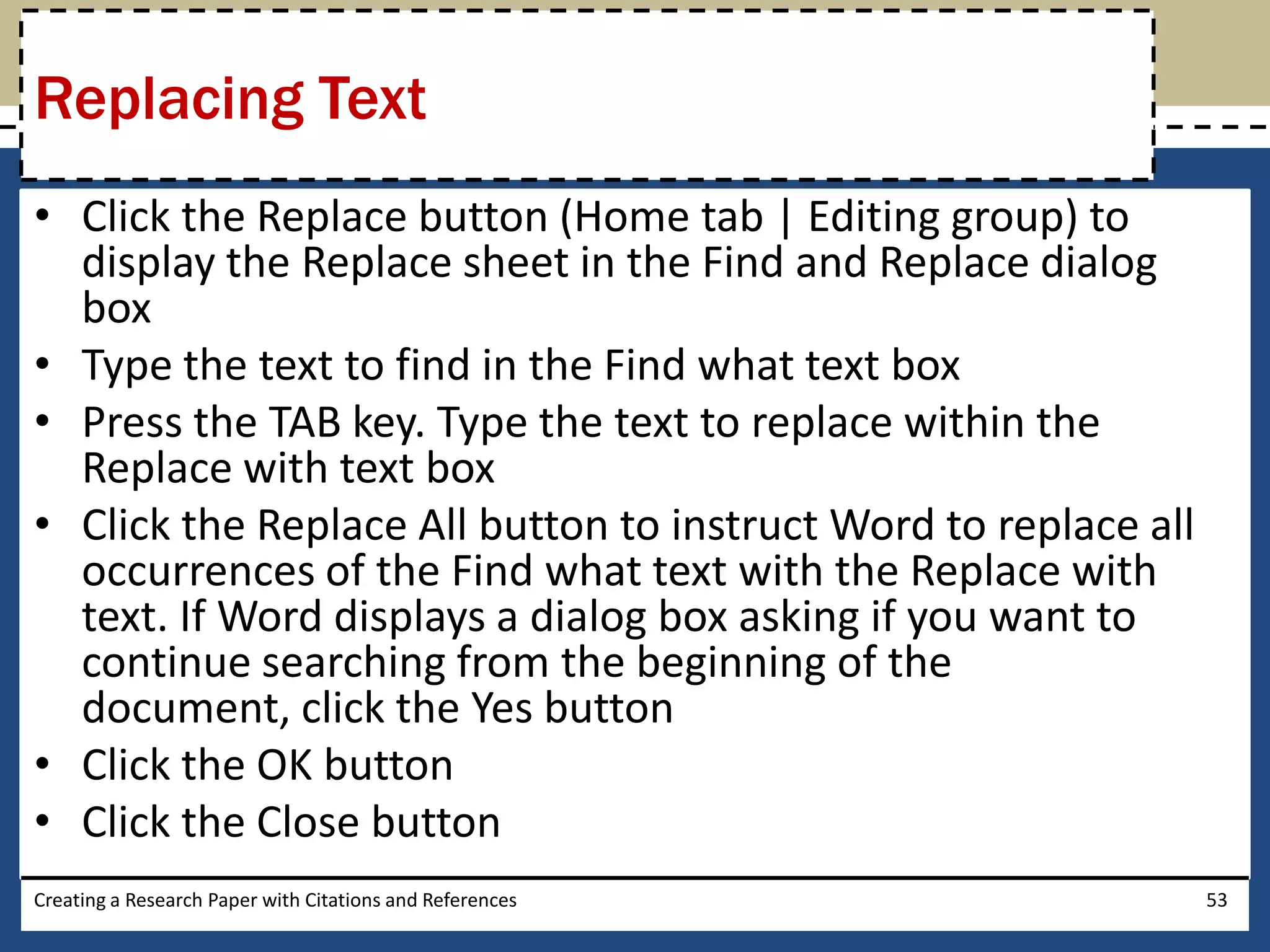 Replacing Text
• Click the Replace button (Home tab | Editing group) to
  display the Replace sheet in the Find and Replace dialog
  box
• Type the text to find in the Find what text box
• Press the TAB key. Type the text to replace within the
  Replace with text box
• Click the Replace All button to instruct Word to replace all
  occurrences of the Find what text with the Replace with
  text. If Word displays a dialog box asking if you want to
  continue searching from the beginning of the
  document, click the Yes button
• Click the OK button
• Click the Close button
Creating a Research Paper with Citations and References          53
 