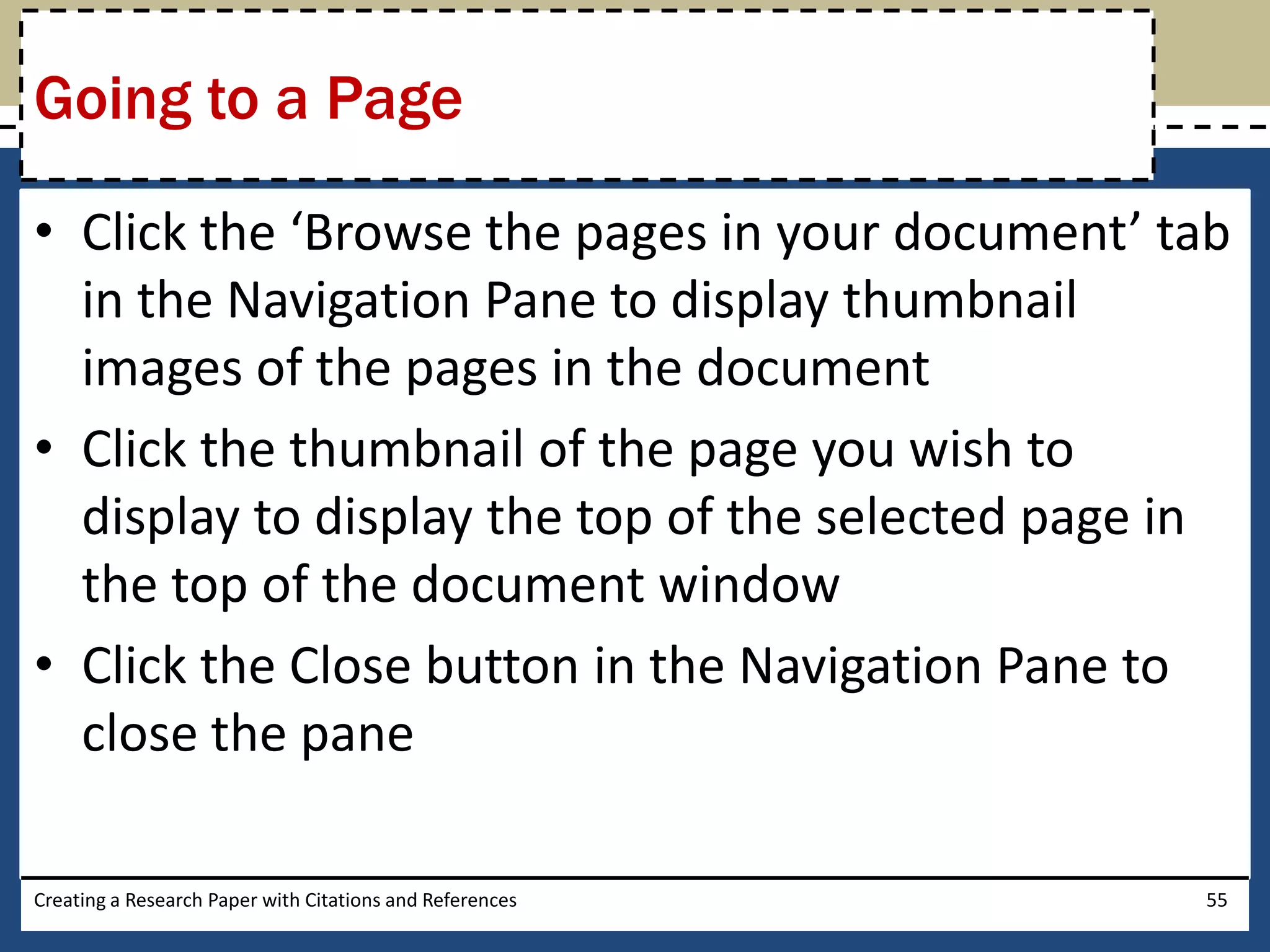 Going to a Page

• Click the ‘Browse the pages in your document’ tab
  in the Navigation Pane to display thumbnail
  images of the pages in the document
• Click the thumbnail of the page you wish to
  display to display the top of the selected page in
  the top of the document window
• Click the Close button in the Navigation Pane to
  close the pane

Creating a Research Paper with Citations and References   55
 