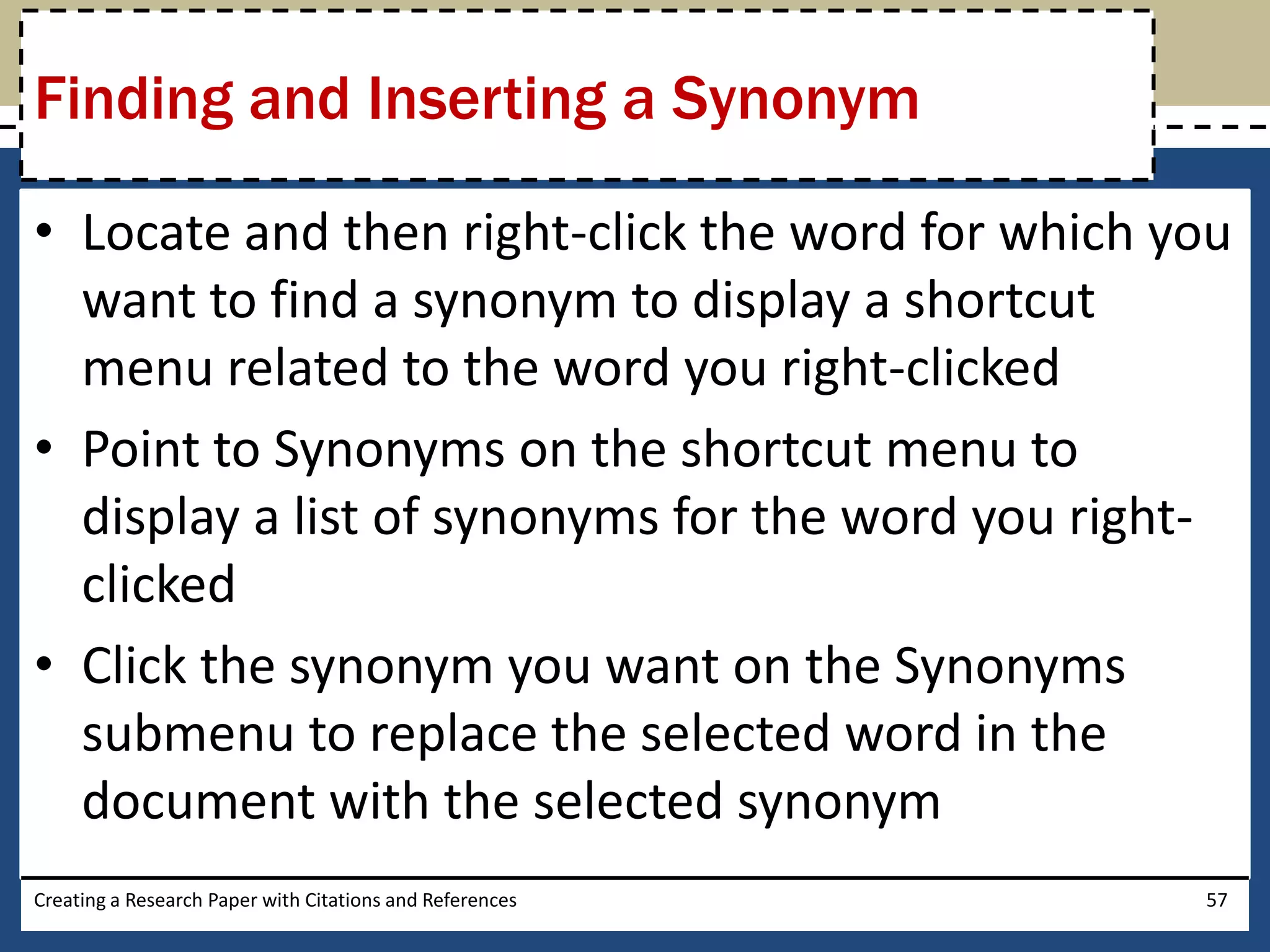 Finding and Inserting a Synonym

• Locate and then right-click the word for which you
  want to find a synonym to display a shortcut
  menu related to the word you right-clicked
• Point to Synonyms on the shortcut menu to
  display a list of synonyms for the word you right-
  clicked
• Click the synonym you want on the Synonyms
  submenu to replace the selected word in the
  document with the selected synonym
Creating a Research Paper with Citations and References   57
 