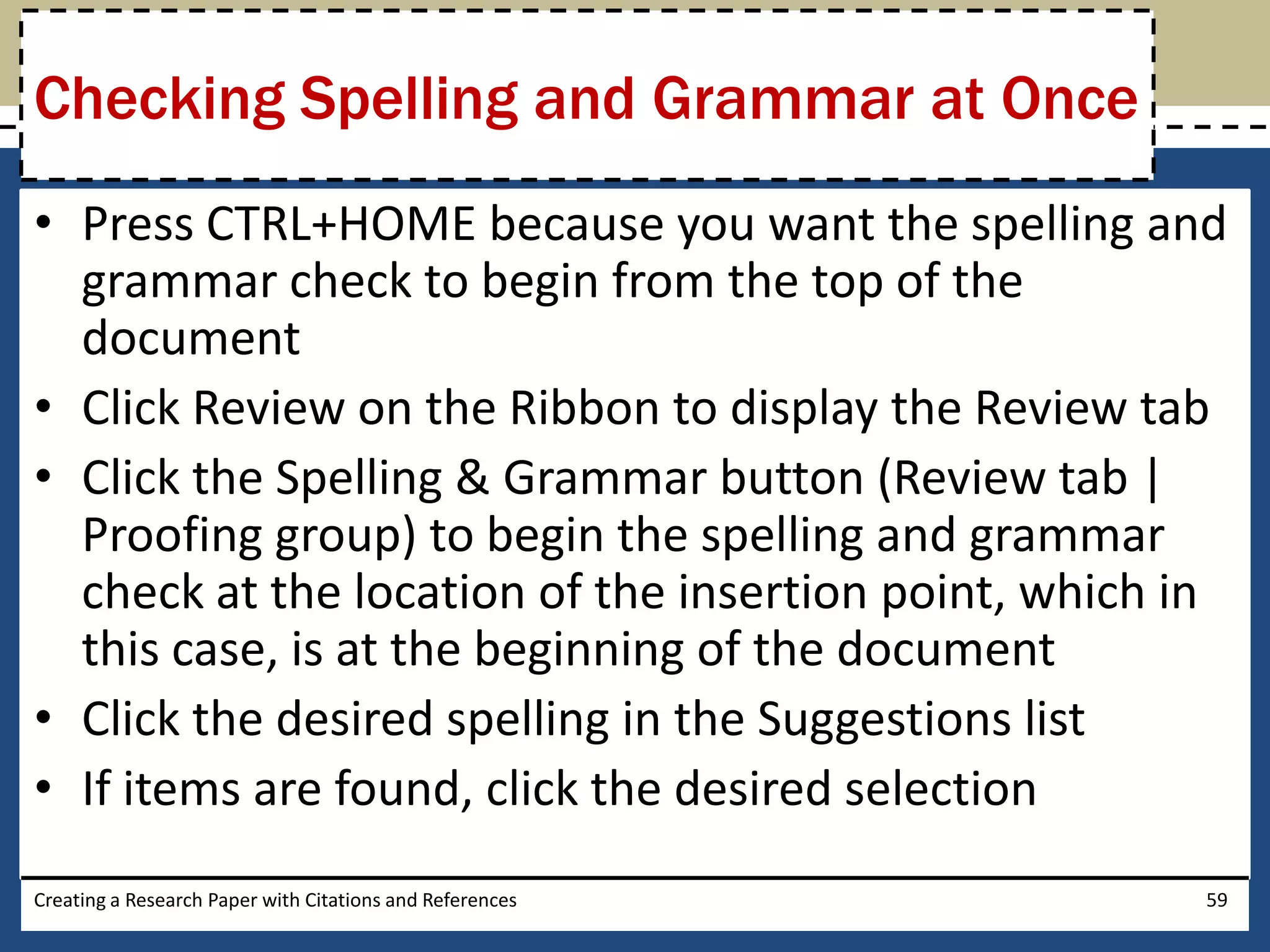 Checking Spelling and Grammar at Once
• Press CTRL+HOME because you want the spelling and
  grammar check to begin from the top of the
  document
• Click Review on the Ribbon to display the Review tab
• Click the Spelling & Grammar button (Review tab |
  Proofing group) to begin the spelling and grammar
  check at the location of the insertion point, which in
  this case, is at the beginning of the document
• Click the desired spelling in the Suggestions list
• If items are found, click the desired selection
Creating a Research Paper with Citations and References   59
 