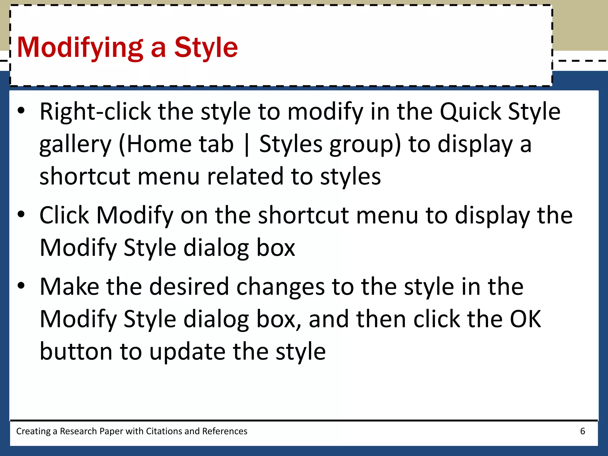 Modifying a Style

• Right-click the style to modify in the Quick Style
  gallery (Home tab | Styles group) to display a
  shortcut menu related to styles
• Click Modify on the shortcut menu to display the
  Modify Style dialog box
• Make the desired changes to the style in the
  Modify Style dialog box, and then click the OK
  button to update the style

Creating a Research Paper with Citations and References   6
 