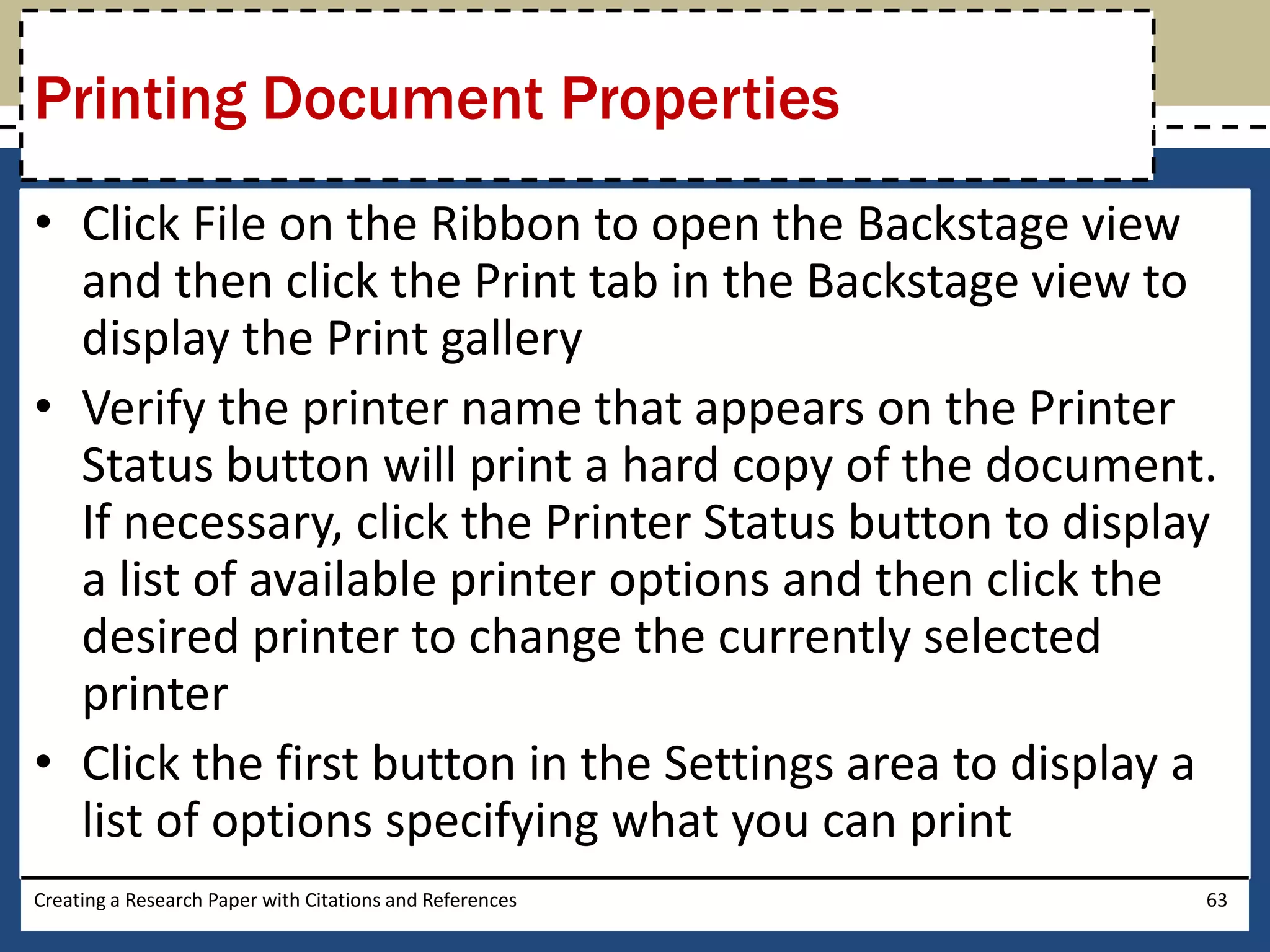 Printing Document Properties
• Click File on the Ribbon to open the Backstage view
  and then click the Print tab in the Backstage view to
  display the Print gallery
• Verify the printer name that appears on the Printer
  Status button will print a hard copy of the document.
  If necessary, click the Printer Status button to display
  a list of available printer options and then click the
  desired printer to change the currently selected
  printer
• Click the first button in the Settings area to display a
  list of options specifying what you can print
Creating a Research Paper with Citations and References   63
 