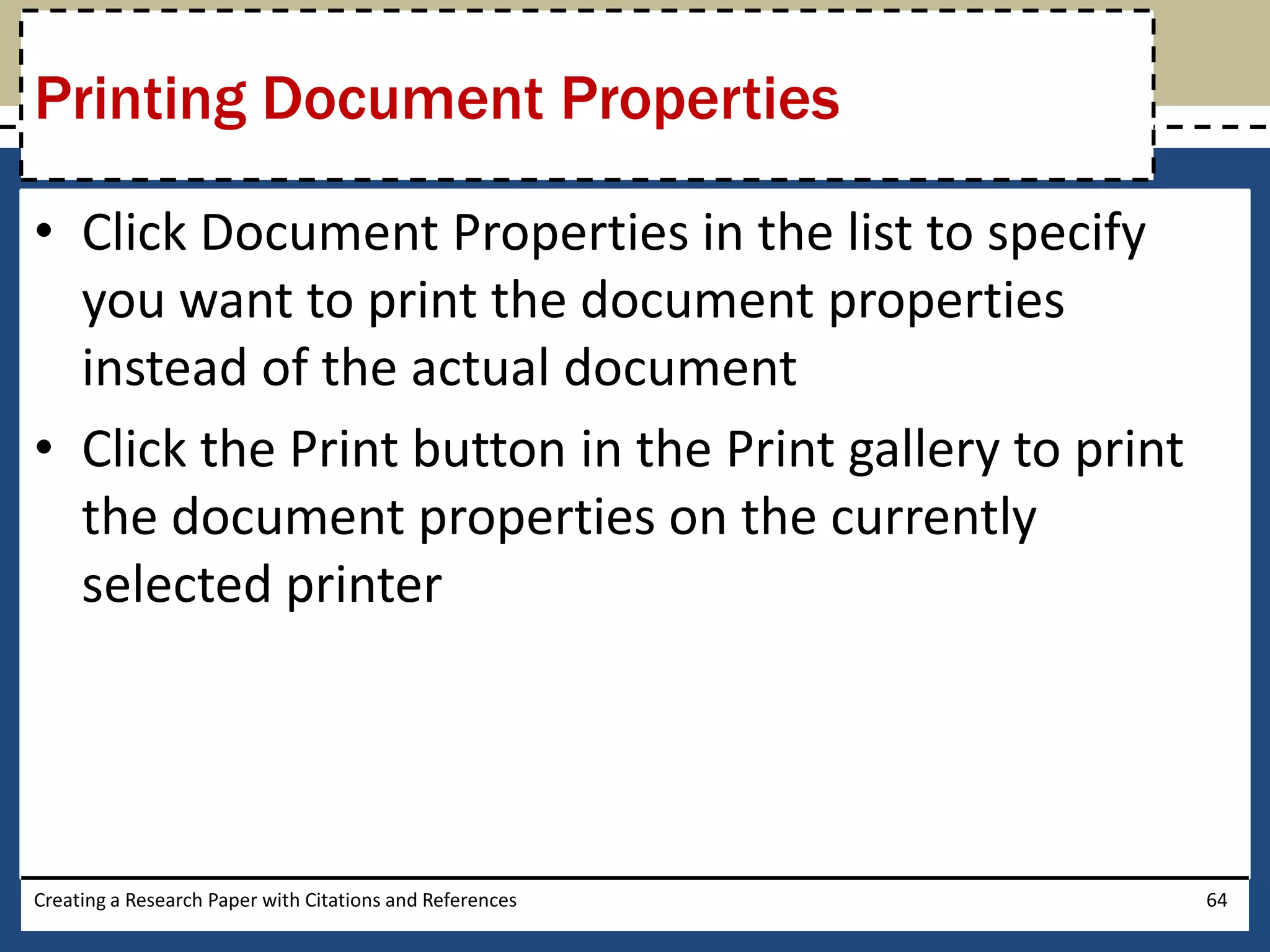 Printing Document Properties

• Click Document Properties in the list to specify
  you want to print the document properties
  instead of the actual document
• Click the Print button in the Print gallery to print
  the document properties on the currently
  selected printer




Creating a Research Paper with Citations and References   64
 