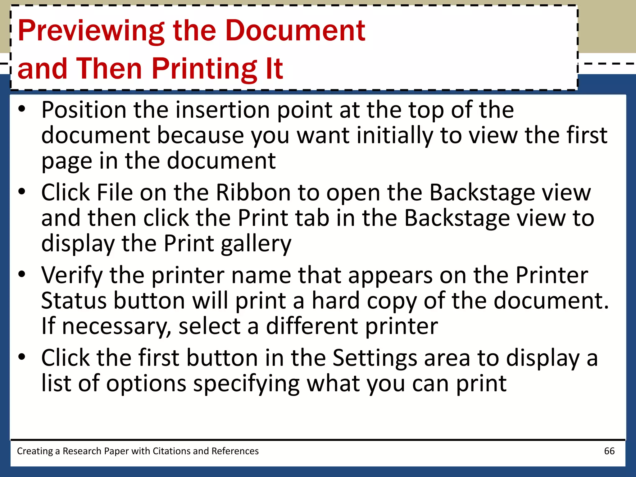 Previewing the Document
and Then Printing It
• Position the insertion point at the top of the
  document because you want initially to view the first
  page in the document
• Click File on the Ribbon to open the Backstage view
  and then click the Print tab in the Backstage view to
  display the Print gallery
• Verify the printer name that appears on the Printer
  Status button will print a hard copy of the document.
  If necessary, select a different printer
• Click the first button in the Settings area to display a
  list of options specifying what you can print

Creating a Research Paper with Citations and References   66
 