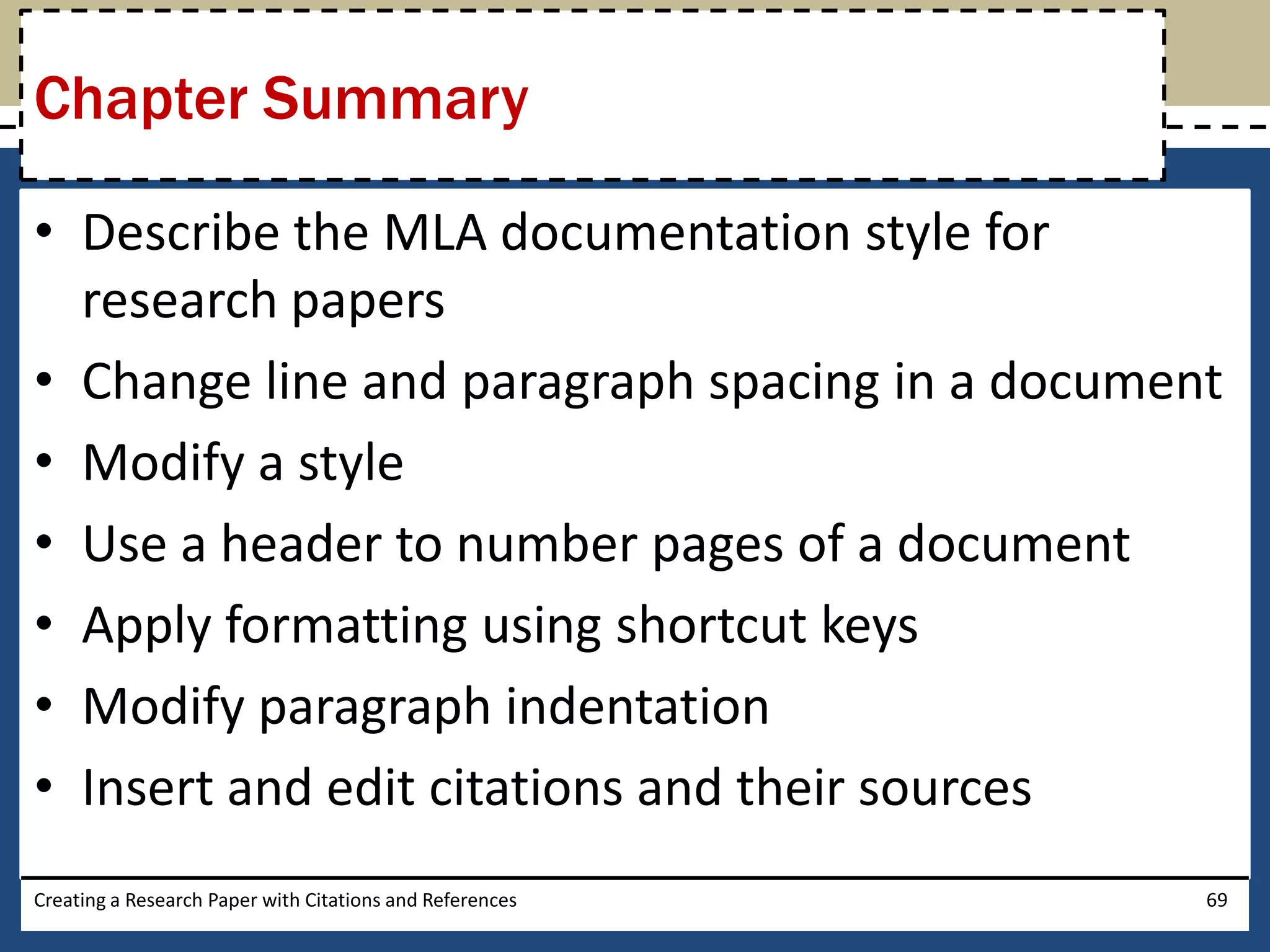 Chapter Summary

• Describe the MLA documentation style for
  research papers
• Change line and paragraph spacing in a document
• Modify a style
• Use a header to number pages of a document
• Apply formatting using shortcut keys
• Modify paragraph indentation
• Insert and edit citations and their sources
Creating a Research Paper with Citations and References   69
 