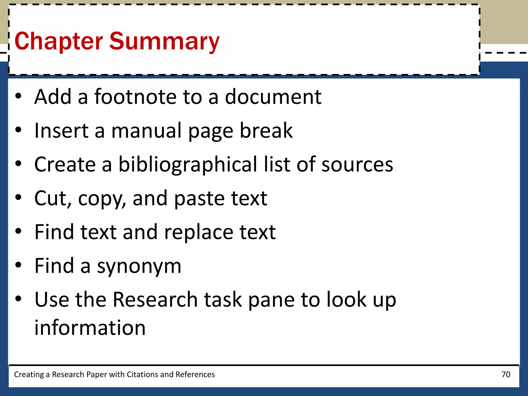 Chapter Summary

•    Add a footnote to a document
•    Insert a manual page break
•    Create a bibliographical list of sources
•    Cut, copy, and paste text
•    Find text and replace text
•    Find a synonym
•    Use the Research task pane to look up
     information
Creating a Research Paper with Citations and References   70
 