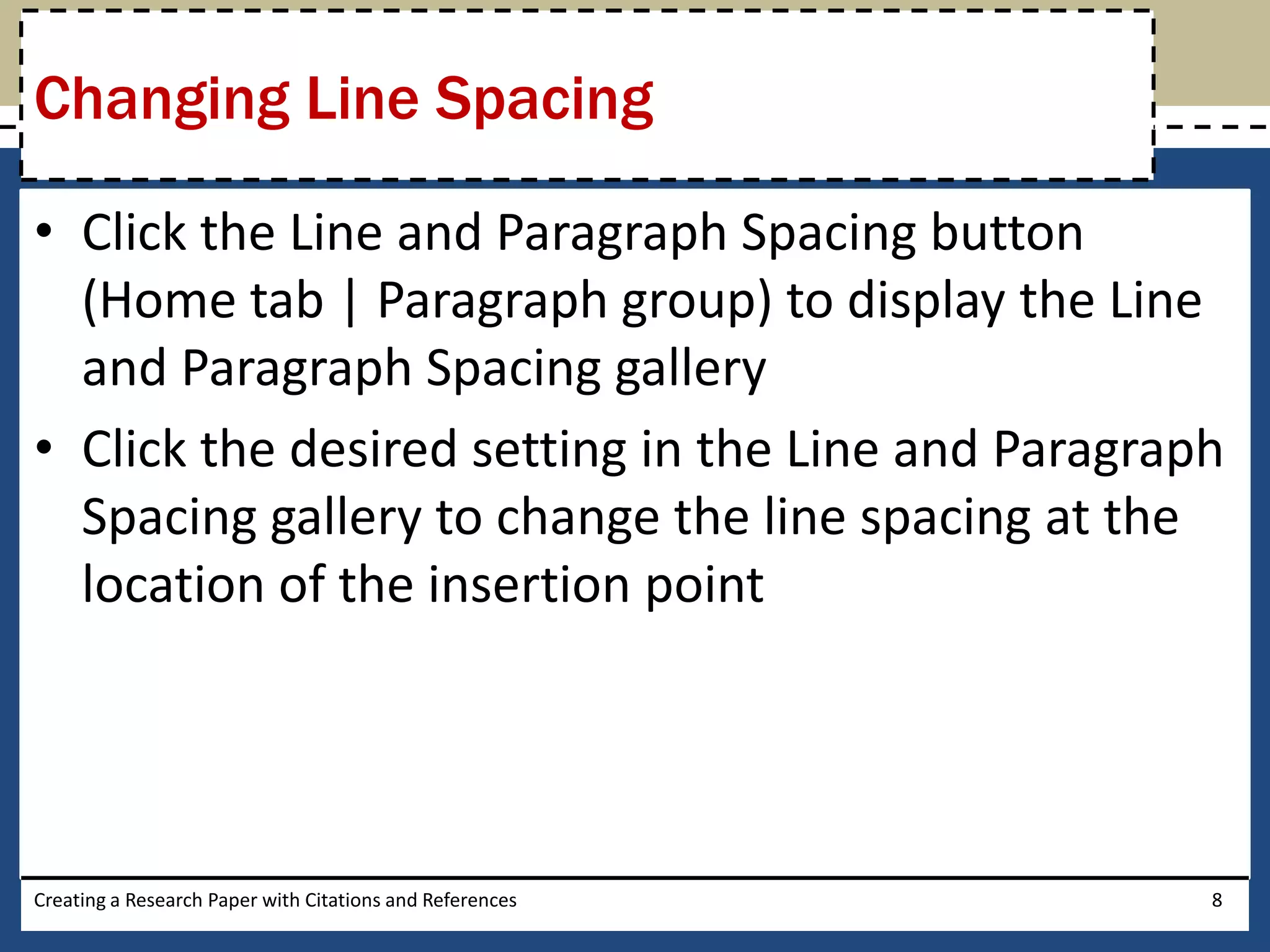 Changing Line Spacing

• Click the Line and Paragraph Spacing button
  (Home tab | Paragraph group) to display the Line
  and Paragraph Spacing gallery
• Click the desired setting in the Line and Paragraph
  Spacing gallery to change the line spacing at the
  location of the insertion point




Creating a Research Paper with Citations and References   8
 