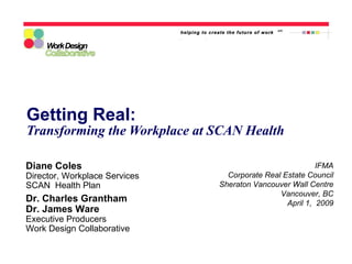 Getting Real: Transforming the Workplace at SCAN Health IFMA Corporate Real Estate Council Sheraton Vancouver Wall Centre Vancouver, BC April 1,  2009 Diane Coles Director, Workplace Services SCAN  Health Plan Dr. Charles Grantham Dr. James Ware Executive Producers Work Design Collaborative 