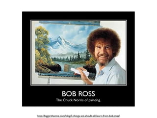BOB ROSS
                The Chuck Norris of painting.



http://biggerthanme.com/blog/5-things-we-should-all-learn-from-bob-ross/
 