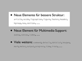 • Neue Elemente für bessere Struktur:
               ,           ,          ,      ,
  article aside figcaption figure footer header     ,      ,
           ,       ,
  hgroup nav section            ,…

• Neue Element für Multimedia-Support:
       ,
  audio canvas video   ,        ,…

• Viele weitere:                     ,
                                     ,         ,
                               command details datalist keygen ,
  mark, meter, output, progress, time, track, …
 