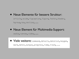 • Neue Elemente für bessere Struktur:
               ,           ,          ,      ,
  article aside figcaption figure footer header     ,      ,
           ,       ,
  hgroup nav section            ,…

• Neue Element für Multimedia-Support:
       ,
  audio canvas video   ,        ,…

• Viele weitere:                     ,
                                     ,         ,
                               command details datalist keygen ,
  mark, meter, output, progress, time, track, …
 