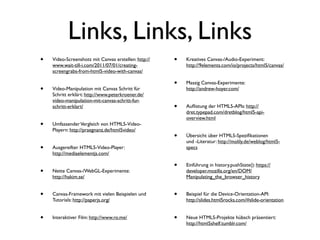 Links, Links, Links
•   Video-Screenshots mit Canvas erstellen: http://   •   Kreatives Canvas-/Audio-Experiment:
    www.wait-till-i.com/2011/07/01/creating-              http://9elements.com/io/projects/html5/canvas/
    screengrabs-from-html5-video-with-canvas/

                                                      •   Massig Canvas-Experimente:
•   Video-Manipulation mit Canvas Schritt für             http://andrew-hoyer.com/
    Schritt erklärt: http://www.peterkroener.de/
    video-manipulation-mit-canvas-schritt-fur-
    schritt-erklart/                                  •   Auﬂistung der HTML5-APIs: http://
                                                          dret.typepad.com/dretblog/html5-api-
                                                          overview.html
•   Umfassender Vergleich von HTML5-Video-
    Playern: http://praegnanz.de/html5video/
                                                      •   Übersicht über HTML5-Speziﬁkationen
                                                          und -Literatur: http://molily.de/weblog/html5-
•   Ausgereifter HTML5-Video-Player:                      specs
    http://mediaelementjs.com/

                                                      •   Einführung in history.pushState(): https://
•   Nette Canvas-/WebGL-Experimente:                      developer.mozilla.org/en/DOM/
    http://hakim.se/                                      Manipulating_the_browser_history


•   Canvas-Framework mit vielen Beispielen und        •   Beispiel für die Device-Orientation-API:
    Tutorials: http://paperjs.org/                        http://slides.html5rocks.com/#slide-orientation


•   Interaktiver Film: http://www.ro.me/              •   Neue HTML5-Projekte hübsch präsentiert:
                                                          http://html5shelf.tumblr.com/
 
