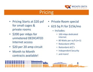 Pricing
• Pricing Starts at $20 psf   • Private Room special
  for small cages &           • 615 Sq Ft for $15k/mo
  private rooms                 – Includes:
• $200 per mbps for                • 100 mbps dedicated
                                     Internet
  unmetered DEDICATED
                                   • 80 Watts per sq ft (n+1)
  Internet access                  • Redundant UPS’s
• $20 per 20 amp circuit           • Redundant A/C’s
                                   • Independent Security
• Month to Month
                                   • and more!
  contracts available!
 