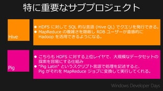  HDFS に対して SQL 的な言語 (Hive QL) でクエリを発行できる。
 MapReduce の複雑さを隠蔽し RDB ユーザーが直感的に
  Hadoop を活用できるようになる。



 こちらも HDFS に対する上位レイヤで、大規模なデータセットの
  探索を容易にする仕組み
 “Pig Latin” というスクリプト言語で処理を記述すると、
  Pig がそれを MapReduce ジョブに変換して実行してくれる。
 