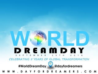 W W W . W O R L D D R E A M D A Y . O R G#WorldDreamDay @dayfordreamers
S E P T E M B E R 2 5 T H 2 0 1 6
CELEBRATING 5 YEARS OF GLOBAL TRANSFORMATION
W W W . D A Y F O R D R E A M E R S . C O M
 
