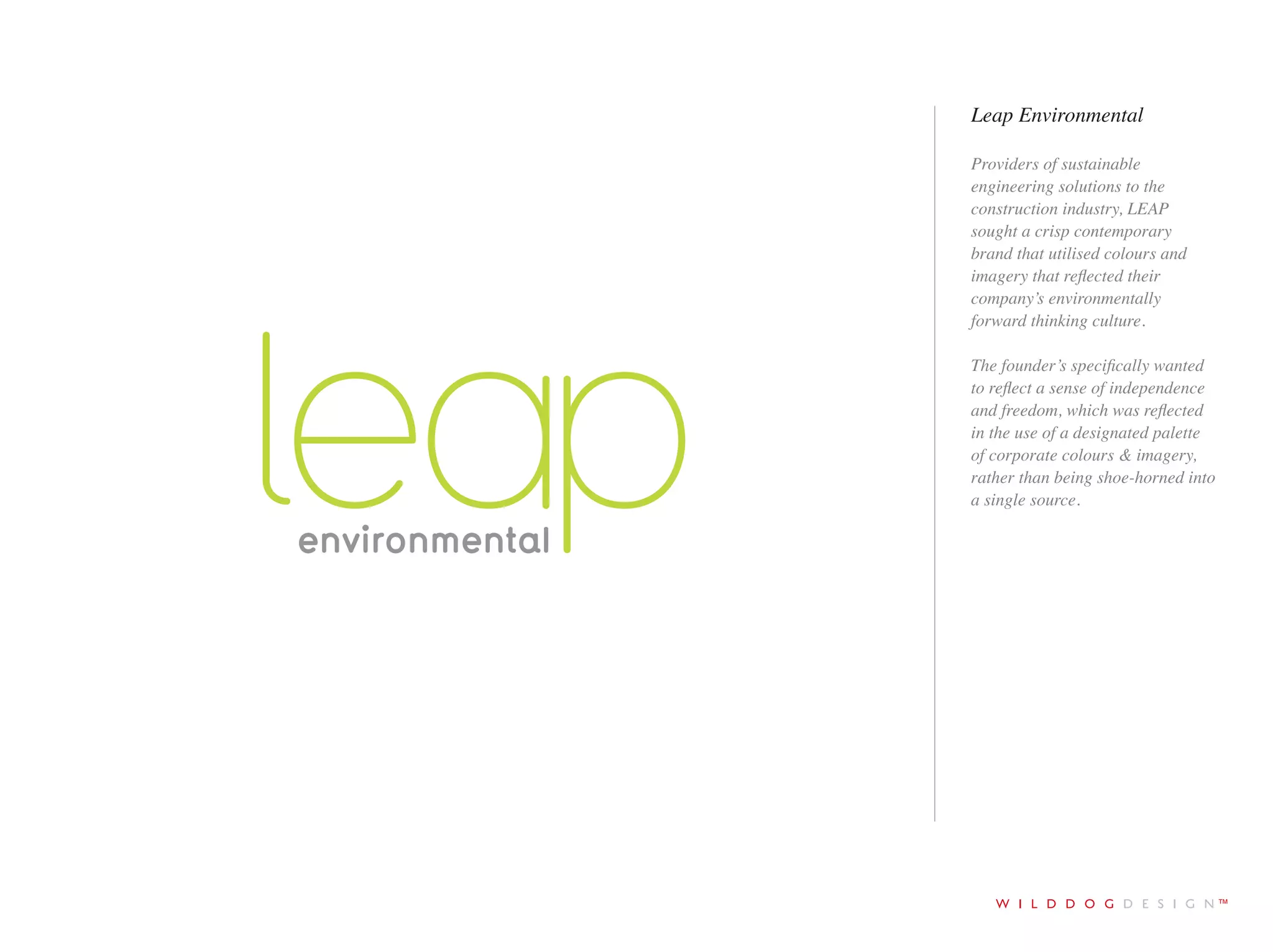 tel +44 (0)1273 278766 email ruff@wilddogdesign.co.uk wilddogdesign.co.uk
Leap Environmental
Providers of sustainable
engineering solutions to the
construction industry, LEAP
sought a crisp contemporary
brand that utilised colours and
imagery that reflected their
company’s environmentally
forward thinking culture.
The founder’s specifically
wanted to reflect a sense of
independence and freedom,
which was reflected in the use
of a designated palette of
corporate colours & imagery,
rather than being shoe-horned
into a single source.
 