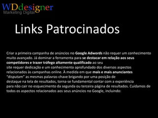 Links PatrocinadosCriar a primeira campanha de anúncios no Google Adwordsnão requer um conhecimento muito avançado. Já dominar a ferramenta para se destacar em relação aos seus competidores e trazer tráfego altamente qualificado ao seusite requer dedicação e um conhecimento aprofundado dos diversos aspectos relacionados às campanhas online. À medida em que mais e mais anunciantes“disputam” as mesmas palavras-chave brigando por uma posição dedestaque na tela de resultados, torna-se fundamental contar com a experiênciapara não cair no esquecimento da segunda ou terceira página de resultados. Cuidamos de todos os aspectos relacionados aos seus anúncios no Google, incluindo: