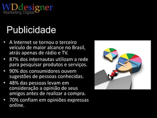 Publicidade on-lineA Internet se tornou o terceiro veículo de maior alcance no Brasil, atrás apenas de rádio e TV. 87% dos internautas utilizam a rede para pesquisar produtos e serviços.90% dos consumidores ouvem sugestões de pessoas conhecidas.48% das pessoas levam em consideração a opinião de seus amigos antes de realizar a compra.70% confiam em opiniões expressas online.
