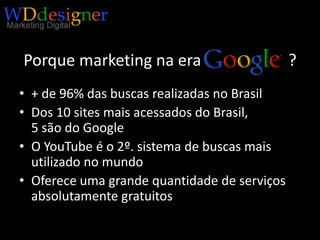 Porque marketing na era   Google?+ de 96% das buscas realizadas no BrasilDos 10 sites mais acessados do Brasil,5 são do GoogleO YouTube é o 2º. sistema de buscas mais utilizado no mundoOferece uma grande quantidade de serviços absolutamente gratuitos