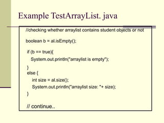 Example TestArrayList. java
//checking whether arraylist contains student objects or not
boolean b = al.isEmpty();
if (b == true){
System.out.println("arraylist is empty");
}
else {
int size = al.size();
System.out.println("arraylist size: "+ size);
}
// continue..
 