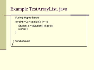 Example TestArrayList. java
//using loop to iterate
for (int i=0; i< al.size(); i++) {
Student s = (Student) al.get(i);
s.print();
}
} //end of main
}
 