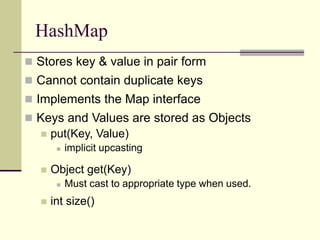 HashMap
 Stores key & value in pair form
 Cannot contain duplicate keys
 Implements the Map interface
 Keys and Values are stored as Objects
 put(Key, Value)
 implicit upcasting
 Object get(Key)
 Must cast to appropriate type when used.
 int size()
 