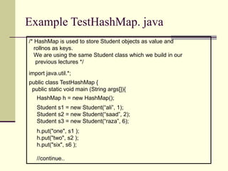 Example TestHashMap. java
/* HashMap is used to store Student objects as value and
rollnos as keys.
We are using the same Student class which we build in our
previous lectures */
import java.util.*;
public class TestHashMap {
public static void main (String args[]){
HashMap h = new HashMap();
Student s1 = new Student(“ali”, 1);
Student s2 = new Student(“saad”, 2);
Student s3 = new Student(“raza”, 6);
h.put("one", s1 );
h.put("two", s2 );
h.put("six", s6 );
//continue..
 