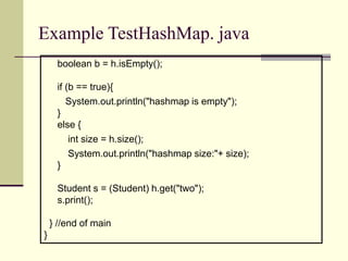 Example TestHashMap. java
boolean b = h.isEmpty();
if (b == true){
System.out.println("hashmap is empty");
}
else {
int size = h.size();
System.out.println("hashmap size:"+ size);
}
Student s = (Student) h.get("two");
s.print();
} //end of main
}
 