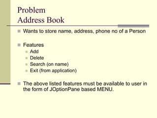 Problem
Address Book
 Wants to store name, address, phone no of a Person
 Features
 Add
 Delete
 Search (on name)
 Exit (from application)
 The above listed features must be available to user in
the form of JOptionPane based MENU.
 