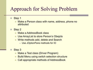 Approach for Solving Problem
 Step 1
 Make a Person class with name, address, phone no
attributed
 Step 2
 Make a AddressBook class
 Use ArrayList to store Person’s Obejcts
 Write methods add, delete and Search
 Use JOptionPane methods for IO
 Step 3
 Make a Test class (Driver Program)
 Build Menu using switch selection structure
 Call appropriate methods of AddressBook
 