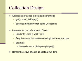 Collection Design
 All classes provides almost same methods
 get(), size(), isEmpty()…
 Easy learning curve for using Collections
 Implemented as reference to Object
 Similar to using a void * in C
 Require a cast back (down casting) to the actual type
 Example
 String element = (String)arraylist.get(i)
 Remember, Java checks all casts at run-time
 