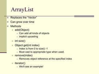 ArrayList
 Replaces the “Vector”
 Can grow over time
 Methods
 add(Object)
 Can add all kinds of objects
 implicit upcasting
 int size()
 Object get(int index)
 Index is from 0 to size() -1
 Must cast to appropriate type when used.
 remove(index)
 Removes object reference at the specified index
 iterator()
 We’ll see an example!
 