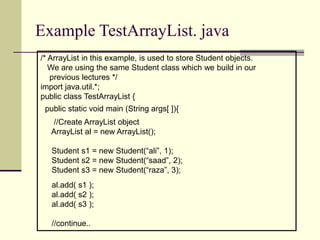 Example TestArrayList. java
/* ArrayList in this example, is used to store Student objects.
We are using the same Student class which we build in our
previous lectures */
import java.util.*;
public class TestArrayList {
public static void main (String args[ ]){
//Create ArrayList object
ArrayList al = new ArrayList();
Student s1 = new Student(“ali”, 1);
Student s2 = new Student(“saad”, 2);
Student s3 = new Student(“raza”, 3);
al.add( s1 );
al.add( s2 );
al.add( s3 );
//continue..
 