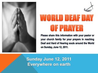 WORLD DEAF DAY  OF PRAYER Please share this information with your pastor or your church family for your prayers in reaching Deaf and Hard of Hearing souls around the World on Sunday, June 12, 2011. Sunday June 12, 2011 Everywhere on earth 