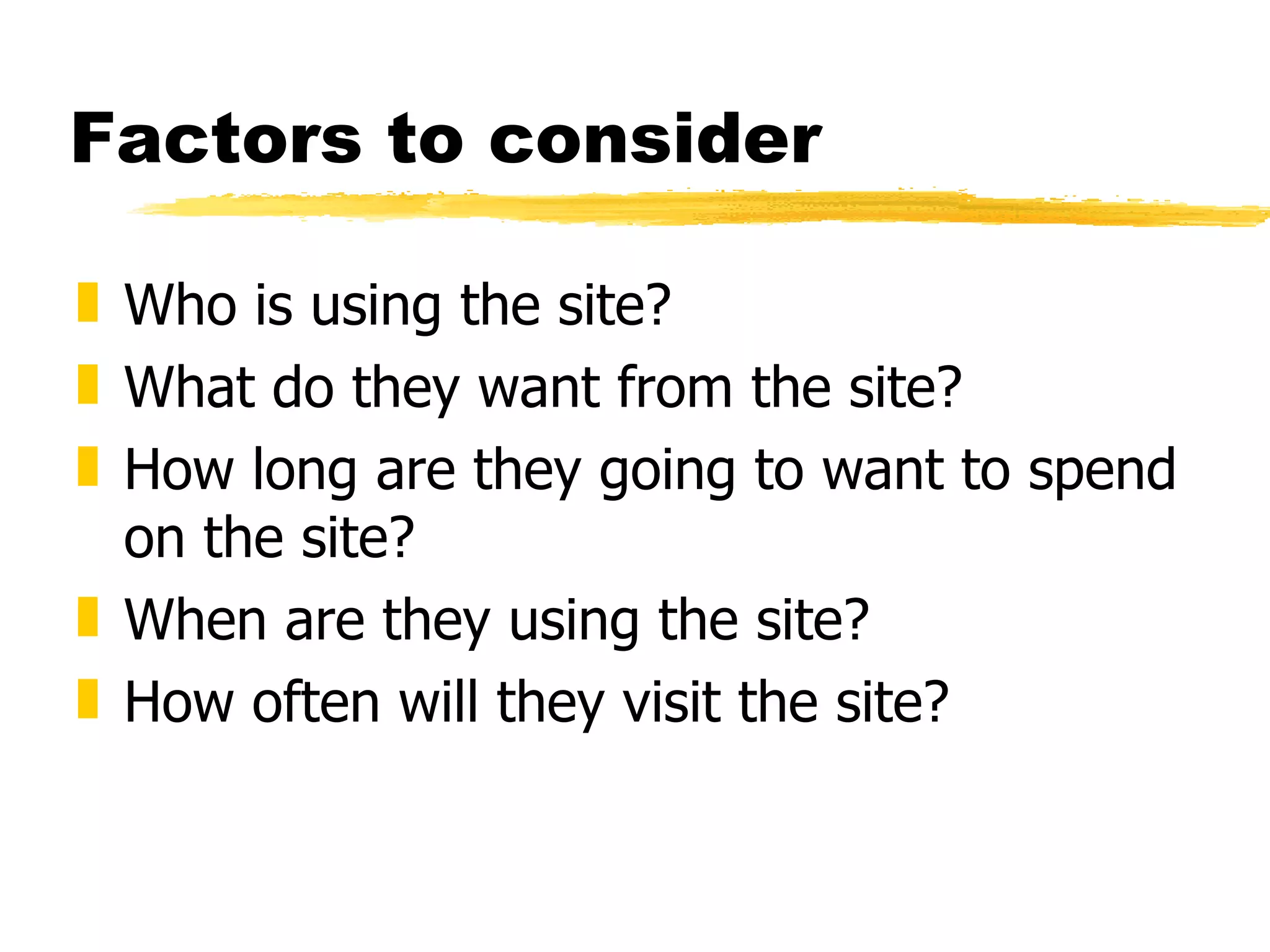 Factors to consider Who is using the site? What do they want from the site? How long are they going to want to spend on the site? When are they using the site? How often will they visit the site? 