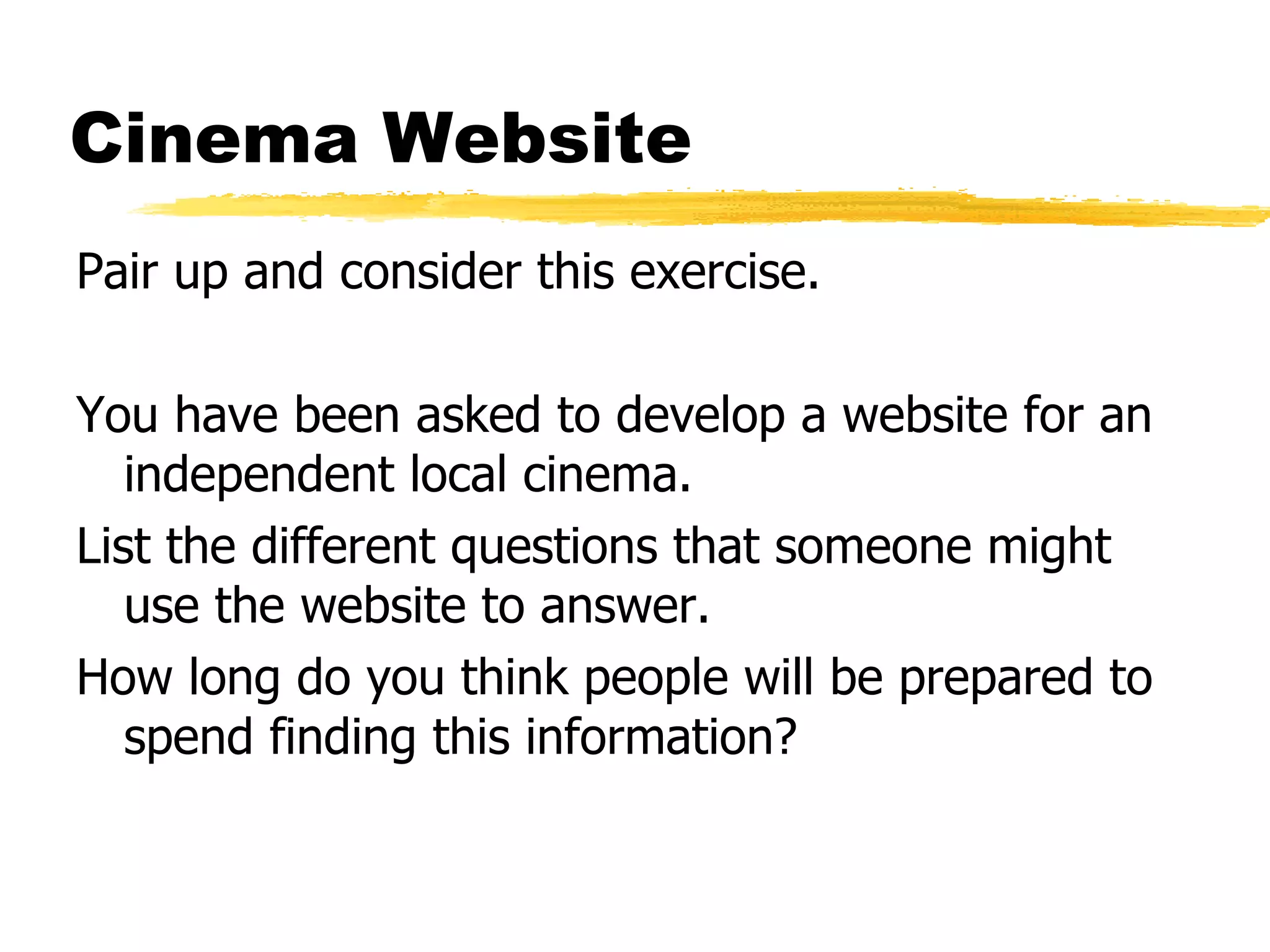 Cinema Website Pair up and consider this exercise. You have been asked to develop a website for an independent local cinema. List the different questions that someone might use the website to answer. How long do you think people will be prepared to spend finding this information? 
